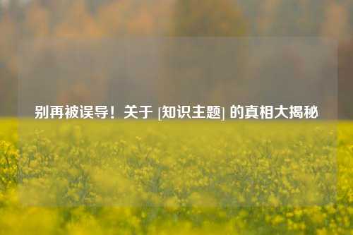 别再被误导！关于 [知识主题] 的真相大揭秘