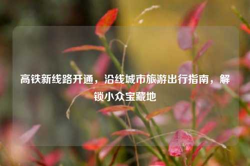 高铁新线路开通，沿线城市旅游出行指南，解锁小众宝藏地