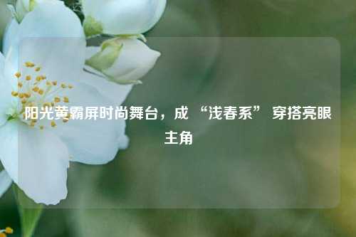 阳光黄霸屏时尚舞台，成 “浅春系” 穿搭亮眼主角
