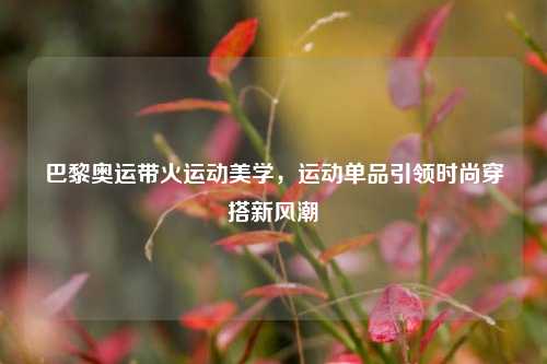 巴黎奥运带火运动美学，运动单品引领时尚穿搭新风潮