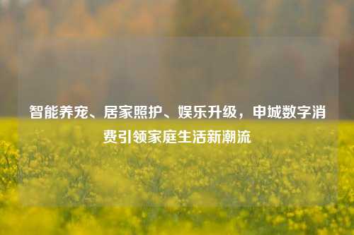 智能养宠、居家照护、娱乐升级，申城数字消费引领家庭生活新潮流