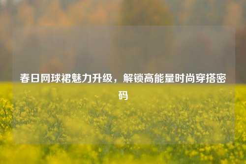 春日网球裙魅力升级，解锁高能量时尚穿搭密码