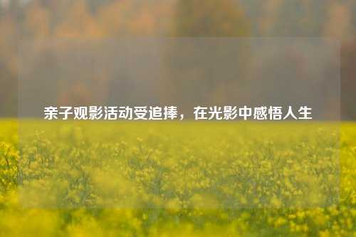 亲子观影活动受追捧，在光影中感悟人生