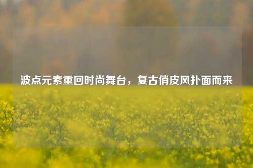 波点元素重回时尚舞台，复古俏皮风扑面而来