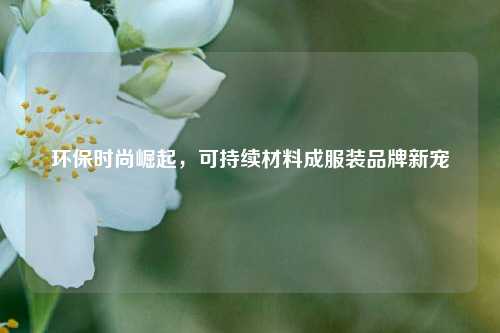 环保时尚崛起，可持续材料成服装品牌新宠