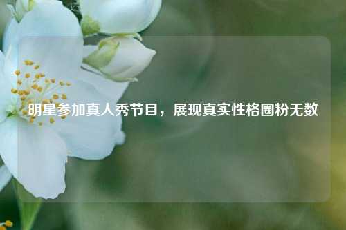 明星参加真人秀节目，展现真实性格圈粉无数