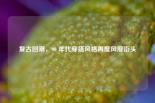 复古回潮，90 年代穿搭风格再度风靡街头