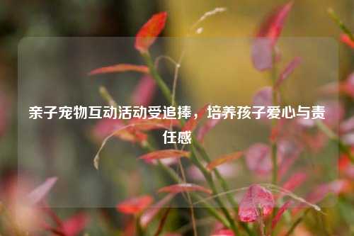 亲子宠物互动活动受追捧，培养孩子爱心与责任感