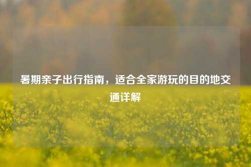 暑期亲子出行指南，适合全家游玩的目的地交通详解