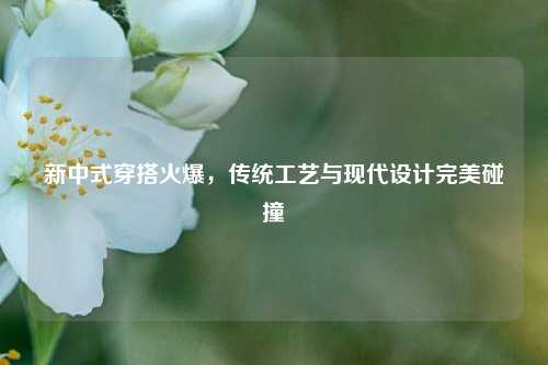 新中式穿搭火爆，传统工艺与现代设计完美碰撞