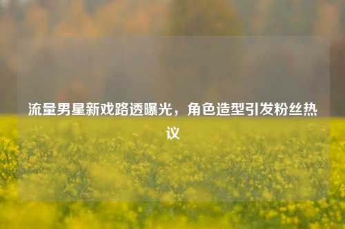 流量男星新戏路透曝光，角色造型引发粉丝热议