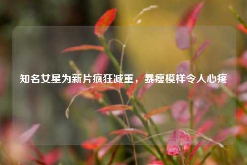 知名女星为新片疯狂减重，暴瘦模样令人心疼