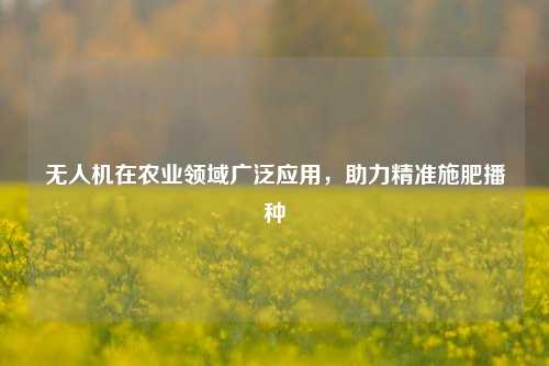 无人机在农业领域广泛应用，助力精准施肥播种