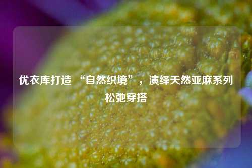 优衣库打造 “自然织境”，演绎天然亚麻系列松弛穿搭