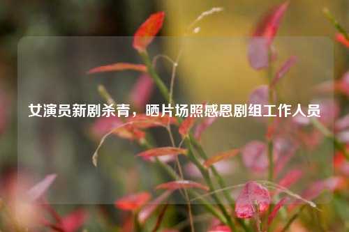 女演员新剧杀青，晒片场照感恩剧组工作人员