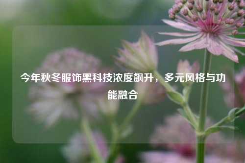 今年秋冬服饰黑科技浓度飙升，多元风格与功能融合